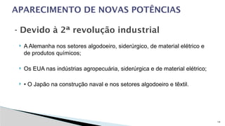 14
 A Alemanha nos setores algodoeiro, siderúrgico, de material elétrico e
de produtos químicos;
 Os EUA nas indústrias agropecuária, siderúrgica e de material elétrico;
 • O Japão na construção naval e nos setores algodoeiro e têxtil.
APARECIMENTO DE NOVAS POTÊNCIAS
- Devido à 2ª revolução industrial
 
