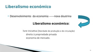 15
 Desenvolvimento da economia ------nova doutrina
Liberalismo económico:
livre iniciativa (liberdade de produção e de circulação)
direito à propriedade privada
economia de mercado.
Liberalismo económico
 