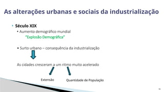 16
 Século XIX
• Aumento demográfico mundial
“Explosão Demográfica”
• Surto urbano – consequência da industrialização
As cidades cresceram a um ritmo muito acelerado
As alterações urbanas e sociais da industrialização
Extensão Quantidade de População
 