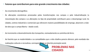 17
 Fatores que contribuíram para este grande crescimento das cidades:
• Ao crescimento demográfico;
• Às alterações económicas provocadas pelas transformações nos campos e pela industrialização (a
mecanização dos campos e as alterações no tipo de propriedade contribuem para o desemprego rural. As
cidades, centros industriais e comerciais que oferecem maiores possibilidades de emprego, absorvem a mão-
de-obra que o campo liberta – êxodo rural);
• Ao incremento e desenvolvimento dos transportes, nomeadamente os caminhos-de-ferro;
• Ao fascínio que as modernidades e as comodidades que a vida citadina parecia oferecer, pela novidade das
realizações culturais e recreativas, correspondendo ao ideal de promoção social.
PROBLEMAS NAS
CIDADES
 