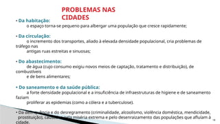 18
• Da habitação:
o espaço torna-se pequeno para albergar uma população que cresce rapidamente;
• Da circulação:
o incremento dos transportes, aliado à elevada densidade populacional, cria problemas de
tráfego nas
antigas ruas estreitas e sinuosas;
• Do abastecimento:
de água (cujo consumo exigiu novos meios de captação, tratamento e distribuição), de
combustíveis
e de bens alimentares;
• Do saneamento e da saúde pública:
a forte densidade populacional e a insuficiência de infraestruturas de higiene e de saneamento
faziam
proliferar as epidemias (como a cólera e a tuberculose).
• Da delinquência e do desregramento (criminalidade, alcoolismo, violência doméstica, mendicidade,
prostituição), causados pela miséria extrema e pelo desenraizamento das populações que afluíam à
cidade.
PROBLEMAS NAS
CIDADES
 