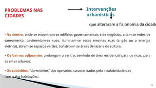 19
• No centro, onde se encontram os edifícios governamentais e de negócios, criam-se redes de
saneamento, pavimentam-se ruas, iluminam-se essas mesmas ruas (a gás ou a energia
elétrica), abrem-se espaços verdes, constroem-se áreas de lazer e de cultura;
• Os bairros adjacentes prolongam o centro, servindo de área residencial para os ricos, para
as elites urbanas;
• Os subúrbios, “dormitórios” dos operários, caracterizados pela insalubridade das
ruas e das habitações.
PROBLEMAS NAS
CIDADES
Intervenções
urbanísticas
que alteraram a fisionomia da cidade
 