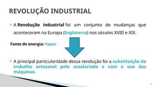 2
 A Revolução industrial foi um conjunto de mudanças que
aconteceram na Europa (Inglaterra) nos séculos XVIII e XIX.
Fonte de energia: Vapor
 A principal particularidade dessa revolução foi a substituição do
trabalho artesanal pelo assalariado e com o uso das
máquinas
REVOLUÇÃO INDUSTRIAL
 