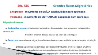20
Migrações internas:
a) Deslocações sazonais: movimentos temporários de populações que percorriam várias regiões
atraídas por
trabalhos próprios de cada estação do ano e de cada região.
b) Êxodo rural: normalmente migrações definitivas do campo para a cidade, provocadas pela introdução
de
práticas capitalistas nos campos e pelo desejo individual de promoção social. Envolveu
sobretudo as camadas jovens, provocando enormes implicações como a diminuição da
população rural, o envelhecimento da população camponesa, o atraso e estagnação do
Séc. XIX Grandes fluxos Migratórios
Emigração – movimento de SAÍDA da população para outro país
Imigração – movimento de ENTRADA da população num outro país
 