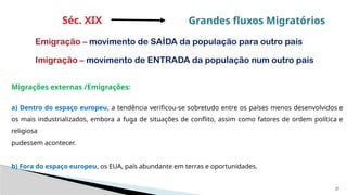21
Migrações externas /Emigrações:
a) Dentro do espaço europeu, a tendência verificou-se sobretudo entre os países menos desenvolvidos e
os mais industrializados, embora a fuga de situações de conflito, assim como fatores de ordem política e
religiosa
pudessem acontecer.
b) Fora do espaço europeu, os EUA, país abundante em terras e oportunidades.
Séc. XIX Grandes fluxos Migratórios
Emigração – movimento de SAÍDA da população para outro país
Imigração – movimento de ENTRADA da população num outro país
 
