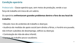 22
Condição operária
Proletariado - Classe operária que, sem meios de produção, vende a sua
força de trabalho em troca de um salário.
Os operários enfrentavam grandes problemas dentro e fora do seu local de
trabalho:
• Elevado risco de acidentes de trabalho e doenças;
• Ausência de medidas de apoio social (sem direito a férias, o horário era puxado,
não tinham subsídios de desemprego, velhice ou doença);
• Contratação de mão-de-obra infantil;
• Espaços de trabalho pouco saudáveis;
 
