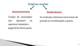 24
Originou reações
Sindicalismo
Associativismo
Criação de associações
que apoiavam os
operários mediante o
pagamento duma quota.
Os sindicatos utilizavam como meios de
pressão as manifestações e greves.
 