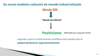26
Os novos modelos culturais do mundo industrializado
Século XIX
“Século da Ciência”
Positivismo defendido por Auguste Comte
segundo o qual os conhecimentos científicos eram aqueles que se
podiam demonstrar experimentalmente.
 