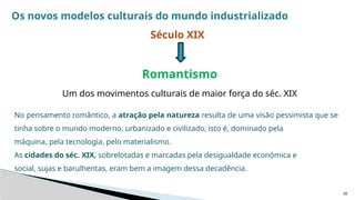 28
Os novos modelos culturais do mundo industrializado
Século XIX
Romantismo
Um dos movimentos culturais de maior força do séc. XIX
No pensamento romântico, a atração pela natureza resulta de uma visão pessimista que se
tinha sobre o mundo moderno, urbanizado e civilizado, isto é, dominado pela
máquina, pela tecnologia, pelo materialismo.
As cidades do séc. XIX, sobrelotadas e marcadas pela desigualdade económica e
social, sujas e barulhentas, eram bem a imagem dessa decadência.
 