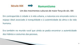 29
Século XIX Romantismo
Um dos movimentos culturais de maior força do séc. XIX
Em contrapartida à cidade e à vida urbana, a natureza era encarada como o
espaço ideal associado à tranquilidade e à autenticidade da alma e da vida
humana.
Era também no mundo rural que ainda se podia encontrar a autenticidade
dos hábitos e costumes das pessoas.
 