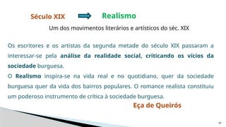 30
Século XIX Realismo
Um dos movimentos literários e artísticos do séc. XIX
Os escritores e os artistas da segunda metade do século XIX passaram a
interessar-se pela análise da realidade social, criticando os vícios da
sociedade burguesa.
O Realismo inspira-se na vida real e no quotidiano, quer da sociedade
burguesa quer da vida dos bairros populares. O romance realista constituiu
um poderoso instrumento de crítica à sociedade burguesa.
Eça de Queirós
 