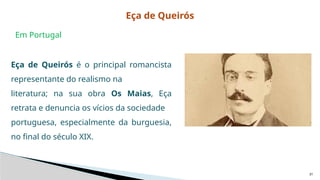 31
Eça de Queirós é o principal romancista
representante do realismo na
literatura; na sua obra Os Maias, Eça
retrata e denuncia os vícios da sociedade
portuguesa, especialmente da burguesia,
no final do século XIX.
Em Portugal
Eça de Queirós
 