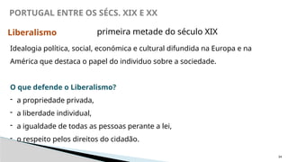 34
PORTUGAL ENTRE OS SÉCS. XIX E XX
Liberalismo
Idealogia política, social, económica e cultural difundida na Europa e na
América que destaca o papel do individuo sobre a sociedade.
O que defende o Liberalismo?
- a propriedade privada,
- a liberdade individual,
- a igualdade de todas as pessoas perante a lei,
- o respeito pelos direitos do cidadão.
primeira metade do século XIX
 