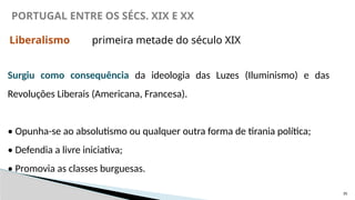 35
PORTUGAL ENTRE OS SÉCS. XIX E XX
Liberalismo primeira metade do século XIX
Surgiu como consequência da ideologia das Luzes (Iluminismo) e das
Revoluções Liberais (Americana, Francesa).
• Opunha-se ao absolutismo ou qualquer outra forma de tirania política;
• Defendia a livre iniciativa;
• Promovia as classes burguesas.
 