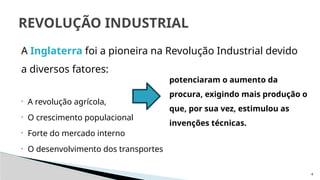 4
A Inglaterra foi a pioneira na Revolução Industrial devido
a diversos fatores:
• A revolução agrícola,
• O crescimento populacional
• Forte do mercado interno
• O desenvolvimento dos transportes
REVOLUÇÃO INDUSTRIAL
potenciaram o aumento da
procura, exigindo mais produção o
que, por sua vez, estimulou as
invenções técnicas.
 