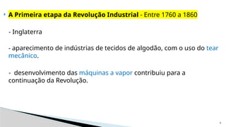 5
 A Primeira etapa da Revolução Industrial - Entre 1760 a 1860
- Inglaterra
- aparecimento de indústrias de tecidos de algodão, com o uso do tear
mecânico.
- desenvolvimento das máquinas a vapor contribuiu para a
continuação da Revolução.
 