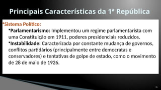 55
Principais Características da 1ª República
•Sistema Político:
•Parlamentarismo: Implementou um regime parlamentarista com
uma Constituição em 1911, poderes presidenciais reduzidos.
•Instabilidade: Caracterizada por constante mudança de governos,
conflitos partidários (principalmente entre democratas e
conservadores) e tentativas de golpe de estado, como o movimento
de 28 de maio de 1926.
 