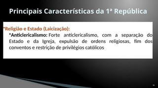 56
Principais Características da 1ª República
.
•Religião e Estado (Laicização):
•Anticlericalismo: Forte anticlericalismo, com a separação do
Estado e da Igreja, expulsão de ordens religiosas, fim dos
conventos e restrição de privilégios católicos.
 