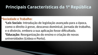 57
Principais Características da 1ª República
•Sociedade e Trabalho:
•Leis Sociais: Introdução de legislação avançada para a época,
como o direito à greve, descanso dominical, jornada de trabalho,
e o divórcio, embora a sua aplicação fosse dificultada.
•Educação: Reorganização do ensino e criação de novas
universidades (Lisboa e Porto).
 