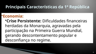 58
Principais Características da 1ª República
•Economia:
•Crise Persistente: Dificuldades financeiras
herdadas da Monarquia, agravadas pela
participação na Primeira Guerra Mundial,
gerando descontentamento popular e
desconfiança no regime.
 