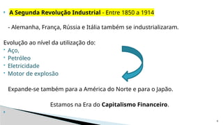6
 A Segunda Revolução Industrial - Entre 1850 a 1914
- Alemanha, França, Rússia e Itália também se industrializaram.
Evolução ao nível da utilização do:
 Aço,
 Petróleo
 Eletricidade
 Motor de explosão
Expande-se também para a América do Norte e para o Japão.
Estamos na Era do Capitalismo Financeiro.

 