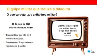 28 de maio de 1926
início da ditadura militar
• Golpe militar que pôs fim à
Primeira República.
• Começou em Braga e chegou
rapidamente à capital.
O golpe militar que trouxe a ditadura
O que caracterizou a ditadura militar?
Clicar na televisão para
ver o vídeo sobre o
Golpe de 28 de maio
de 1926.
[1:17-1:33]
 