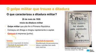 Imprensa visada pela censura. Semanário
humorístico Sempre Fixe, 15/6/1926.
O golpe militar que trouxe a ditadura
O que caracterizou a ditadura militar?
28 de maio de 1926
início da ditadura militar
• Golpe militar que pôs fim à Primeira República.
• Começou em Braga e chegou rapidamente à capital.
• Censura à imprensa (junho).
 