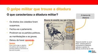 • Os direitos dos cidadãos foram
suspensos.
• Fechou-se o parlamento.
• Proibiram-se os partidos políticos,
as manifestações e as greves.
• Deixou de haver oposição.
“Depois de amanhã, rua, que é
fresco”, caricatura alusiva ao
encerramento do Parlamento,
publicada no periódico Os
Ridículos, de 29 de maio de 1926.
A tranca da
ditadura
O golpe militar que trouxe a ditadura
O que caracterizou a ditadura militar?
 