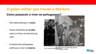 • Com desconfiança e o medo.
• Houve momentos de revolta,
como no Porto, em fevereiro de
1927.
• A maioria dos portugueses
continuou a viver na miséria. Porto: revolta de fevereiro de 1927.
Sem-abrigo a ser abordado pelos guardas.
17 de fevereiro de 1929.
O golpe militar que trouxe a ditadura
Como passaram a viver os portugueses?
 