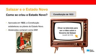 Salazar e o Estado Novo
Como se criou o Estado Novo? Constituição de 1933
• Aprovada em 1933, a Constituição
estabeleceu os pilares do Estado Novo.
• Abstenções contaram como SIM!
Clicar na televisão para
ver o vídeo sobre o
Governo de Salazar
[a partir de 0:23]
 