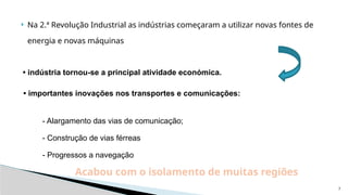7
 Na 2.ª Revolução Industrial as indústrias começaram a utilizar novas fontes de
energia e novas máquinas
• indústria tornou-se a principal atividade económica.
• importantes inovações nos transportes e comunicações:
- Alargamento das vias de comunicação;
- Construção de vias férreas
- Progressos a navegação
Acabou com o isolamento de muitas regiões
 