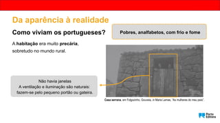 Da aparência à realidade
Como viviam os portugueses?
A habitação era muito precária,
sobretudo no mundo rural.
Casa serrana, em Folgozinho, Gouveia, in Maria Lamas, “As mulheres do meu país”.
Não havia janelas
A ventilação e iluminação são naturais:
fazem-se pelo pequeno portão ou gateira.
Pobres, analfabetos, com frio e fome
 