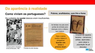 Pobres, analfabetos, com frio e fome
Proibição de andar descalço.
As feridas nos pés eram
portas de entrada para
doenças como o tétano,
que matava.
Criaram-se sapatos
baratos – tamancos,
sólitas, alpercatas –
para calçar a
população de pé
descalço.
Hoje a vacina
contra o tétano é
obrigatória!
Quando vais
tomar a
próxima dose?
Os cuidados de saúde básicos eram insuficientes.
Crianças pobres e descalças,
furnas de Monsanto, 1960.
Da aparência à realidade
Como viviam os portugueses?
 