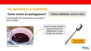 A alimentação dos mais pobres era escassa e
pouco variada.
Sopa de cavalo cansado, o
pequeno-almoço dos
trabalhadores rurais e
também das crianças.
Clicar na colher
para saber mais.
Sopa de cavalo cansado.
Da aparência à realidade
Como viviam os portugueses? Pobres, analfabetos, com frio e fome
 