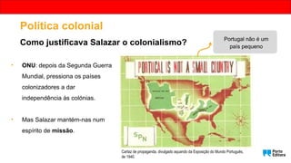 Política colonial
Como justificava Salazar o colonialismo?
• ONU: depois da Segunda Guerra
Mundial, pressiona os países
colonizadores a dar
independência às colónias.
• Mas Salazar mantém-nas num
espírito de missão.
Cartaz de propaganda, divulgado aquando da Exposição do Mundo Português,
de 1940.
Portugal não é um
país pequeno
 