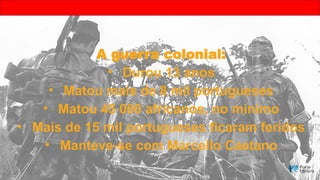 A guerra colonial:
• Durou 13 anos
• Matou mais de 8 mil portugueses
• Matou 45 000 africanos, no mínimo
• Mais de 15 mil portugueses ficaram feridos
• Manteve-se com Marcello Caetano
 