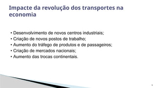 9
• Desenvolvimento de novos centros industriais;
• Criação de novos postos de trabalho;
• Aumento do tráfego de produtos e de passageiros;
• Criação de mercados nacionais;
• Aumento das trocas continentais.
Impacte da revolução dos transportes na
economia
 