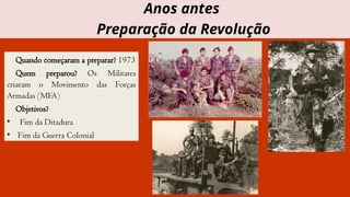 Quando começaram a preparar? 1973
Quem preparou? Os Militares
criaram o Movimento das Forças
Armadas (MFA)
Objetivos?
• Fim da Ditadura
• Fim da Guerra Colonial
Anos antes
Preparação da Revolução
 