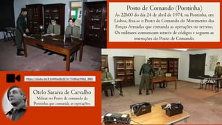 Posto de Comando (Pontinha)
Às 22h00 do dia 24 de abril de 1974, na Pontinha, em
Lisboa, fixa-se o Posto de Comando do Movimento das
Forças Armadas que comanda as operações no terreno.
Os militares comunicam através de códigos e seguem as
instruções do Posto de Comando.
https://youtu.be/K1VWtwZbrjk?si=7nSKiyz9Wqi_lRKh
Otelo Saraiva de Carvalho
Militar no Posto de comando da
Pontinha que comanda as operações.
 