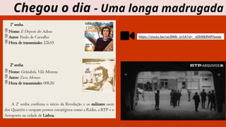 1ª senha
 Nome: E Depois do Adeus
 Autor: Paulo de Carvalho
 Hora de transmissão: 22h55
2ª senha
 Nome: Grândola,Vila Morena
 Autor: Zeca Afonso
 Hora de transmissão: 00h20
A 2ª senha confirma o início da Revolução e os militares saem
dos Quartéis e ocupam pontos estratégicos como a Rádio, a RTP e o
Aeroporto na cidade de Lisboa.
Chegou o dia - Uma longa madrugada
https://youtu.be/ue3lWb_zn1A?si=_-eDHXERWlYavqIz
 