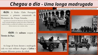 4h26: A Rádio Clube Português
transmite o primeiro comunicado do
Movimento das Forças Armadas.
Aqui Posto de Comando do Movimento das Forças Armadas. As
Forças Armadas Portuguesas apelam para todos os habitantes da
cidade de Lisboa no sentido de recolherem a suas casas nas quais se
devem conservar com a máxima calma.
6h00: Os militares ocupam o
Terreiro do Paço.
Ao longo de horas durante a madrugada
cada vez mais militares chegam a Lisboa e
ocupam diferentes pontos da cidade.
Chegou o dia - Uma longa madrugada
https://a25abril.pt/base-de-dados-historicos/locais-de-abril/locaisabril-local10/
 