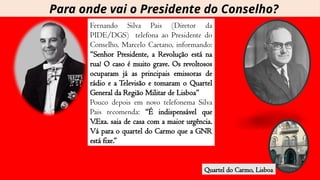 Fernando Silva Pais (Diretor da
PIDE/DGS) telefona ao Presidente do
Conselho, Marcelo Caetano, informando:
“Senhor Presidente, a Revolução está na
rua! O caso é muito grave. Os revoltosos
ocuparam já as principais emissoras de
rádio e a Televisão e tomaram o Quartel
General da Região Militar de Lisboa”
Pouco depois em novo telefonema Silva
Pais recomenda: “É indispensável que
V.Exa. saia de casa com a maior urgência.
Vá para o quartel do Carmo que a GNR
está fixe.”
Quartel do Carmo, Lisboa
Para onde vai o Presidente do Conselho?
 