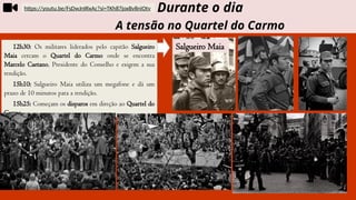 12h30: Os militares liderados pelo capitão Salgueiro
Maia cercam o Quartel do Carmo onde se encontra
Marcelo Caetano, Presidente do Conselho e exigem a sua
rendição.
15h10: Salgueiro Maia utiliza um megafone e dá um
prazo de 10 minutos para a rendição.
15h25: Começam os disparos em direção ao Quartel do
Carmo
Durante o dia
A tensão no Quartel do Carmo
https://youtu.be/FsDwJnIRxAc?si=TKh87joxBv8niOtv
Salgueiro Maia
 