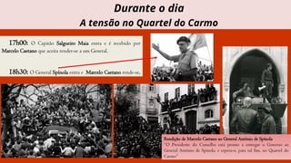 17h00: O Capitão Salgueiro Maia entra e é recebido por
Marcelo Caetano que aceita render-se a um General.
18h30: O General Spínola entra e Marcelo Caetano rende-se.
Rendição de Marcelo Caetano ao General António de Spínola
“O Presidente do Conselho está pronto a entregar o Governo ao
General António de Spínola, e espera-o, para tal fim, no Quartel do
Carmo”
Durante o dia
A tensão no Quartel do Carmo
 
