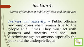 Section 4.
Norms of Conduct of Public Officials and Employees.
Justness and sincerity. - Public officials
and employees shall remain true to the
people at all times. They must act with
justness and sincerity and shall not
discriminate against anyone, especially the
poor and the underprivileged.
 