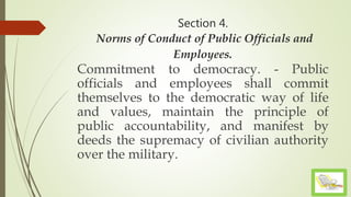 Section 4.
Norms of Conduct of Public Officials and
Employees.
Commitment to democracy. - Public
officials and employees shall commit
themselves to the democratic way of life
and values, maintain the principle of
public accountability, and manifest by
deeds the supremacy of civilian authority
over the military.
 