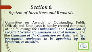 Section 6.
System of Incentives and Rewards.
Committee on Awards to Outstanding Public
Officials and Employees is hereby created composed
of the following: the Ombudsman and Chairman of
the Civil Service Commission as Co-Chairmen, and
the Chairman of the Commission on Audit, and two
government employees to be appointed by the
President, as members.
 