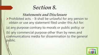 Section 8.
Statements and Disclosure
Prohibited acts. - It shall be unlawful for any person to
obtain or use any statement filed under this Act for:
(a) any purpose contrary to morals or public policy; or
(b) any commercial purpose other than by news and
communications media for dissemination to the general
public.
 