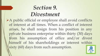 Section 9.
Divestment
A public official or employee shall avoid conflicts
of interest at all times. When a conflict of interest
arises, he shall resign from his position in any
private business enterprise within thirty (30) days
from his assumption of office and/or divest
himself of his shareholdings or interest within
sixty (60) days from such assumption.
 