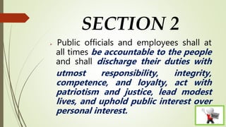 SECTION 2
 Public officials and employees shall at
all times be accountable to the people
and shall discharge their duties with
utmost responsibility, integrity,
competence, and loyalty, act with
patriotism and justice, lead modest
lives, and uphold public interest over
personal interest.
 